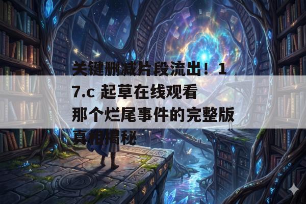 关键删减片段流出!17.c 起草在线观看那个烂尾事件的完整版真相揭秘 关键删减片段流出!17.c 起草在线观看那个烂尾事件的完整版真相揭秘