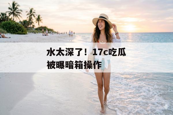 水太深了！17c吃瓜被曝暗箱操作
