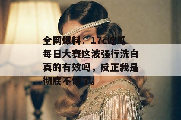 全网爆料：17c吃瓜每日大赛这波强行洗白真的有效吗，反正我是彻底不信了。