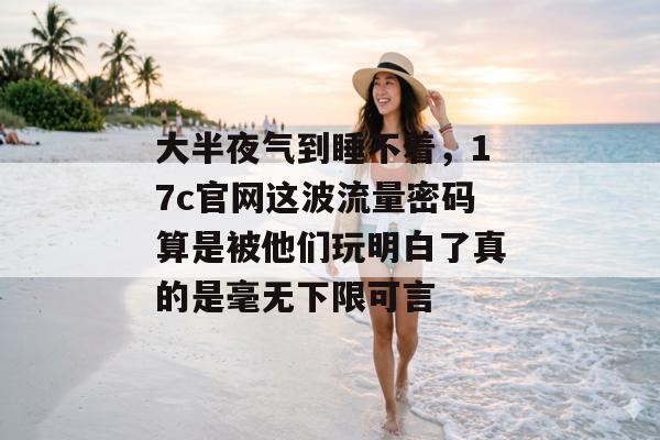 大半夜气到睡不着，17c官网这波流量密码算是被他们玩明白了真的是毫无下限可言