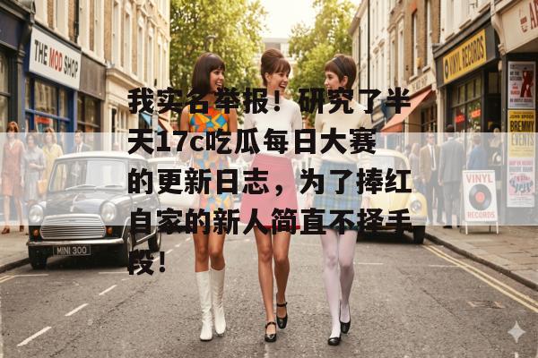 我实名举报！研究了半天17c吃瓜每日大赛的更新日志，为了捧红自家的新人简直不择手段！