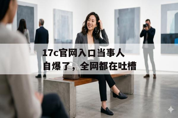 17c官网入口当事人自爆了，全网都在吐槽