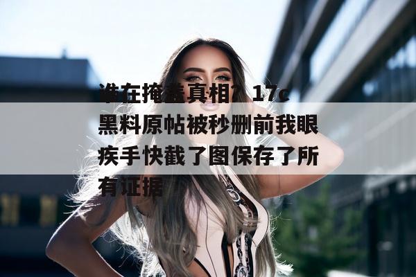 谁在掩盖真相？17c黑料原帖被秒删前我眼疾手快截了图保存了所有证据