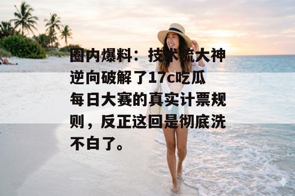 圈内爆料：技术流大神逆向破解了17c吃瓜每日大赛的真实计票规则，反正这回是彻底洗不白了。