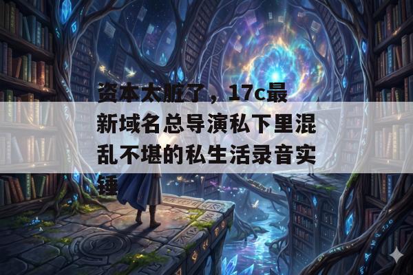 资本太脏了，17c最新域名总导演私下里混乱不堪的私生活录音实锤